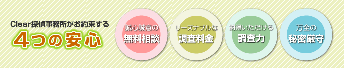 大阪・兵庫のクリア探偵事務所がお約束する4つの安心。誠心誠意の無料相談、リーズナブルな調査料金、納得いただける調査力、万全の秘密厳守